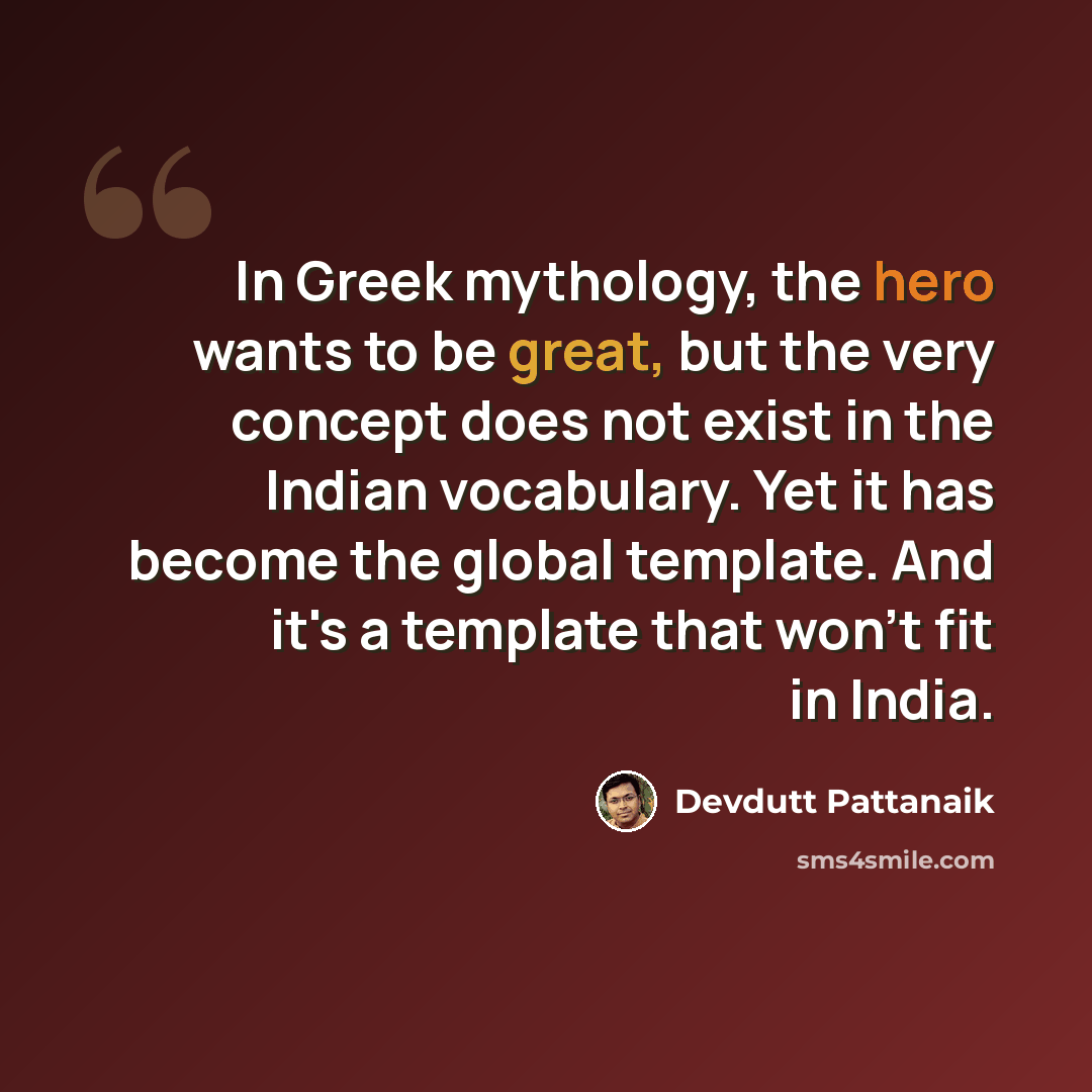 “In Greek mythology, the hero wants to be great, but the very concept does not exist in the Indian vocabulary. Yet it has become the global template. And it's a template that won't fit in India.” quote by Devdutt Pattanaik