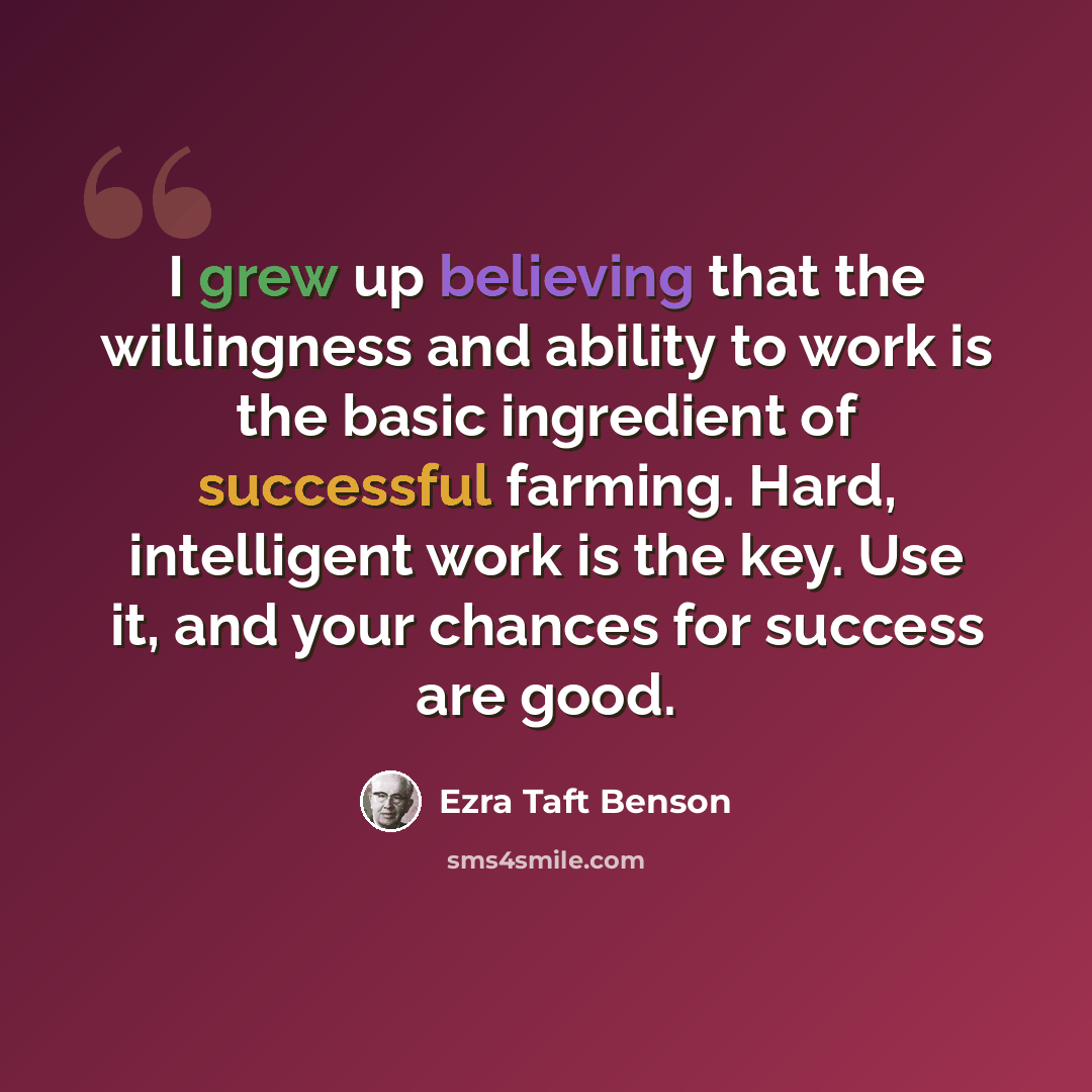 “I grew up believing that the willingness and ability to work is the basic ingredient of successful farming. Hard, intelligent work is the key. Use it, and your chances for success are good.” quote by Ezra Taft Benson