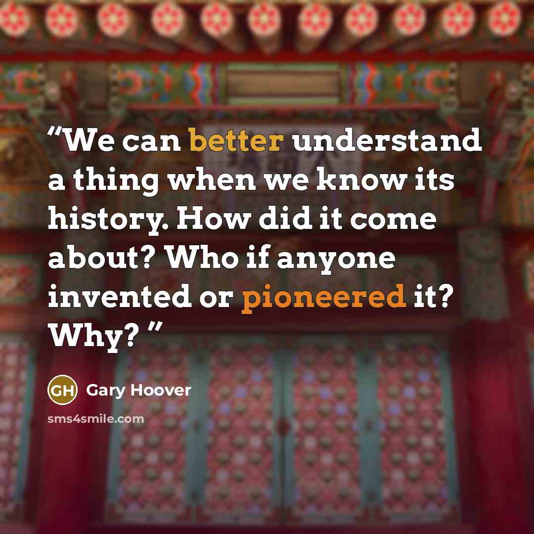 “We can better understand a thing when we know its history. How did it come about? Who if anyone invented or pioneered it? Why?” quote by Gary Hoover