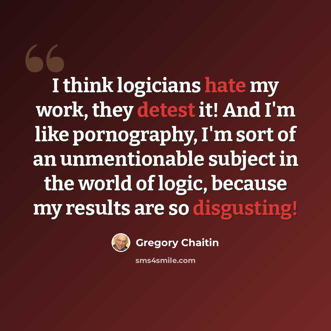 “I think logicians hate my work, they detest it! And I'm like pornography, I'm sort of an unmentionable subject in the world of logic, because my results are so disgusting!” quote by Gregory Chaitin