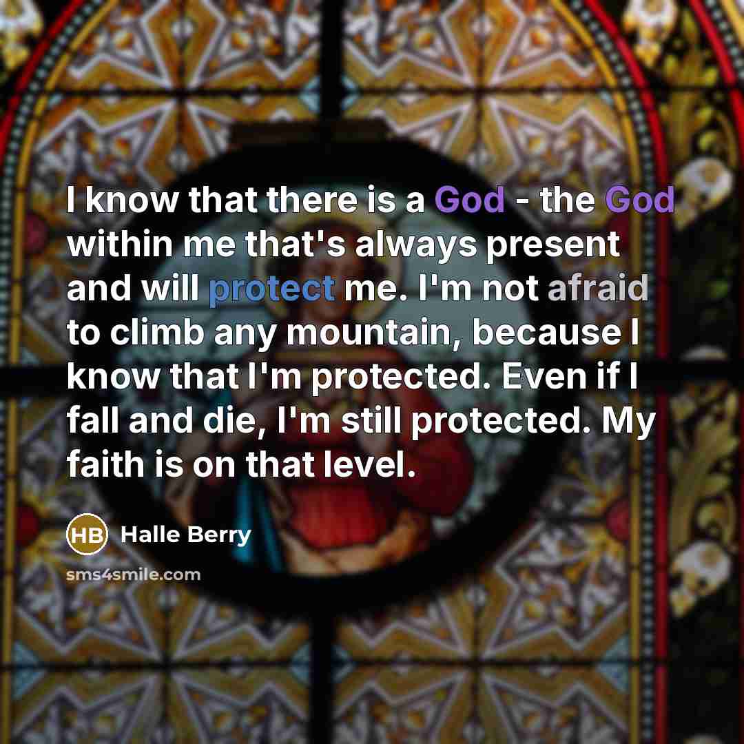 “I know that there is a God - the God within me that's always present and will protect me. I'm not afraid to climb any mountain, because I know that I'm protected. Even if I fall and die, I'm still protected. My faith is on that level.” quote by Halle Berry