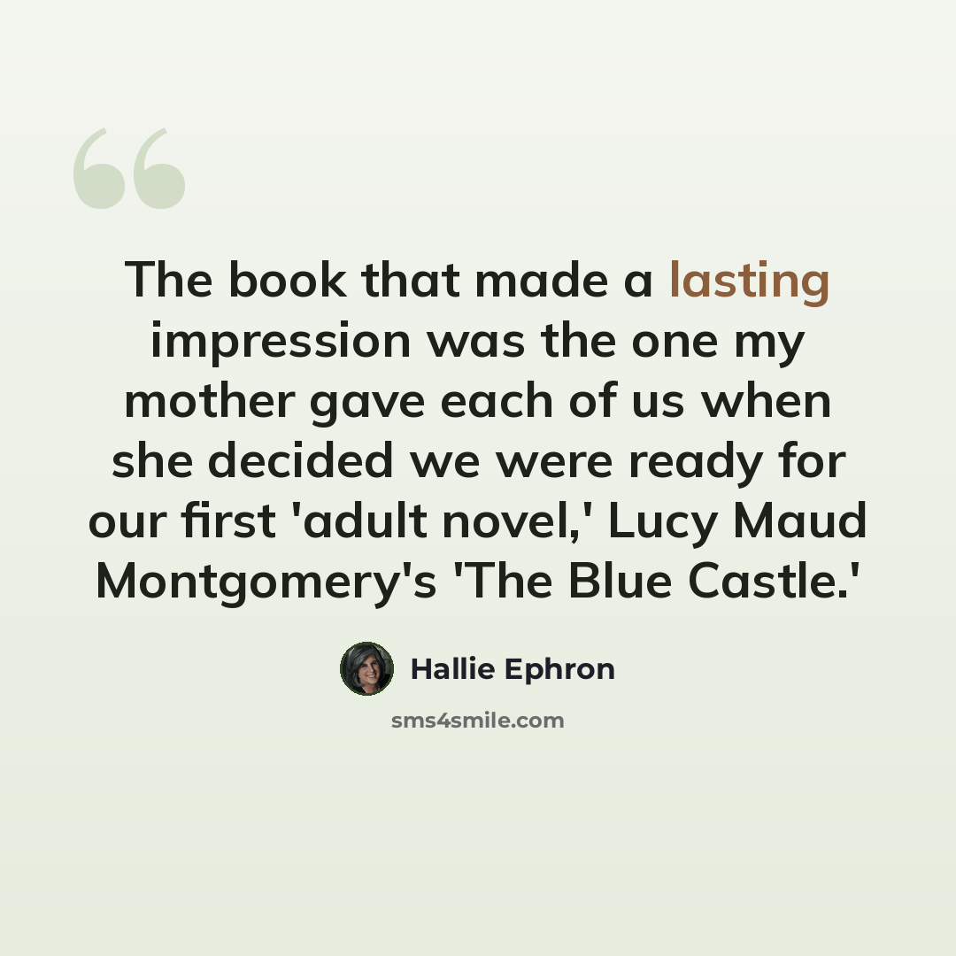 “The book that made a lasting impression was the one my mother gave each of us when she decided we were ready for our first 'adult novel,' Lucy Maud Montgomery's 'The Blue Castle.'” quote by Hallie Ephron