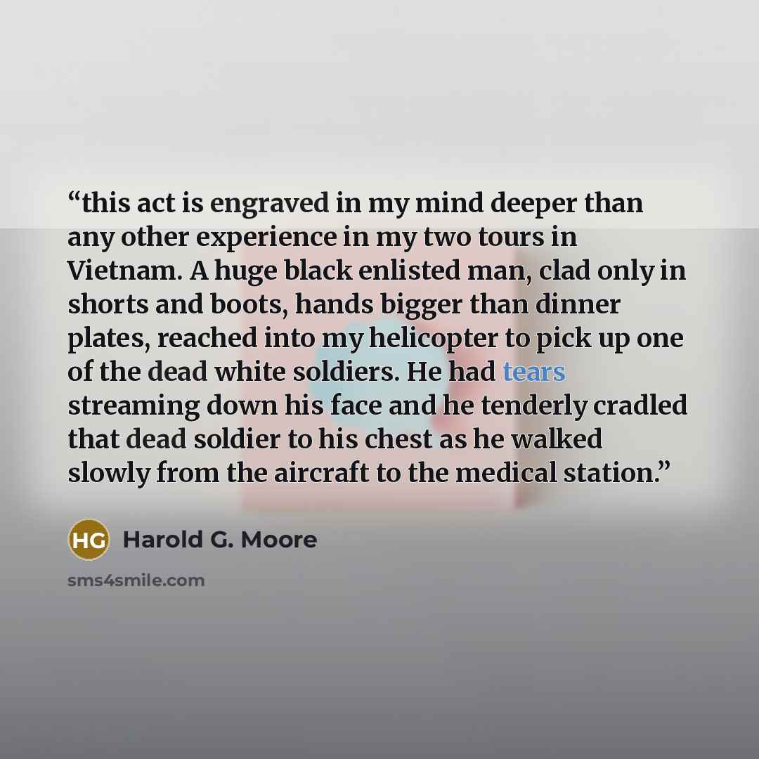 “this act is engraved in my mind deeper than any other experience in my two tours in Vietnam. A huge black enlisted man, clad only in shorts and boots, hands bigger than dinner plates, reached into my helicopter to pick up one of the dead white soldiers. He had tears streaming down his face and he…” quote by Harold G. Moore