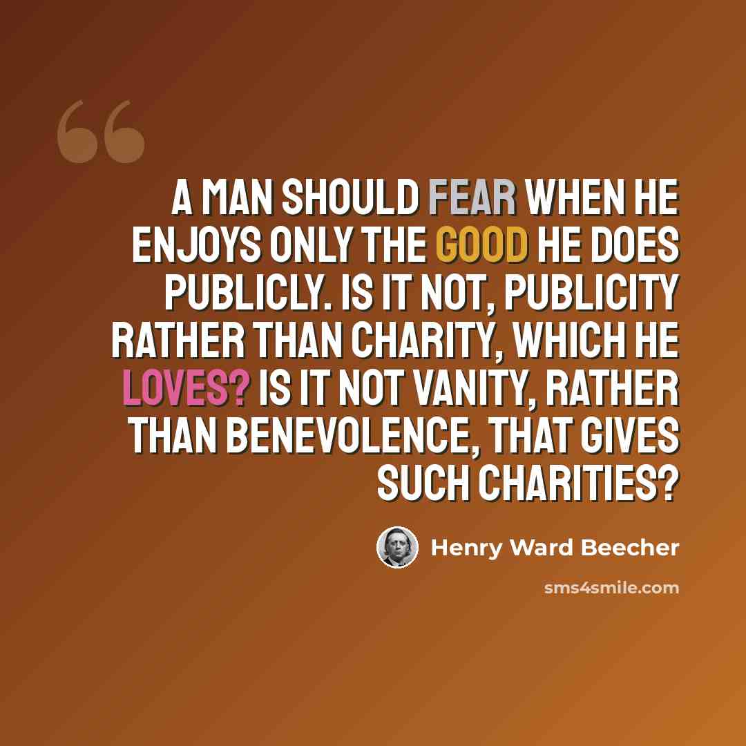 “A man should fear when he enjoys only the good he does publicly. Is it not, publicity rather than charity, which he loves? Is it not vanity, rather than benevolence, that gives such charities?” quote by Henry Ward Beecher