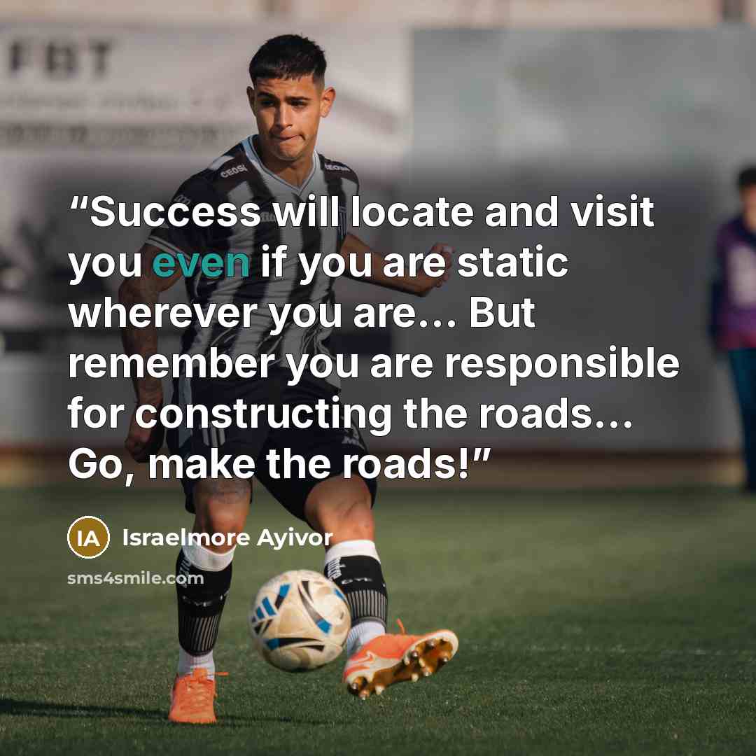 “Success will locate and visit you even if you are static wherever you are... But remember you are responsible for constructing the roads... Go, make the roads!” quote by Israelmore Ayivor
