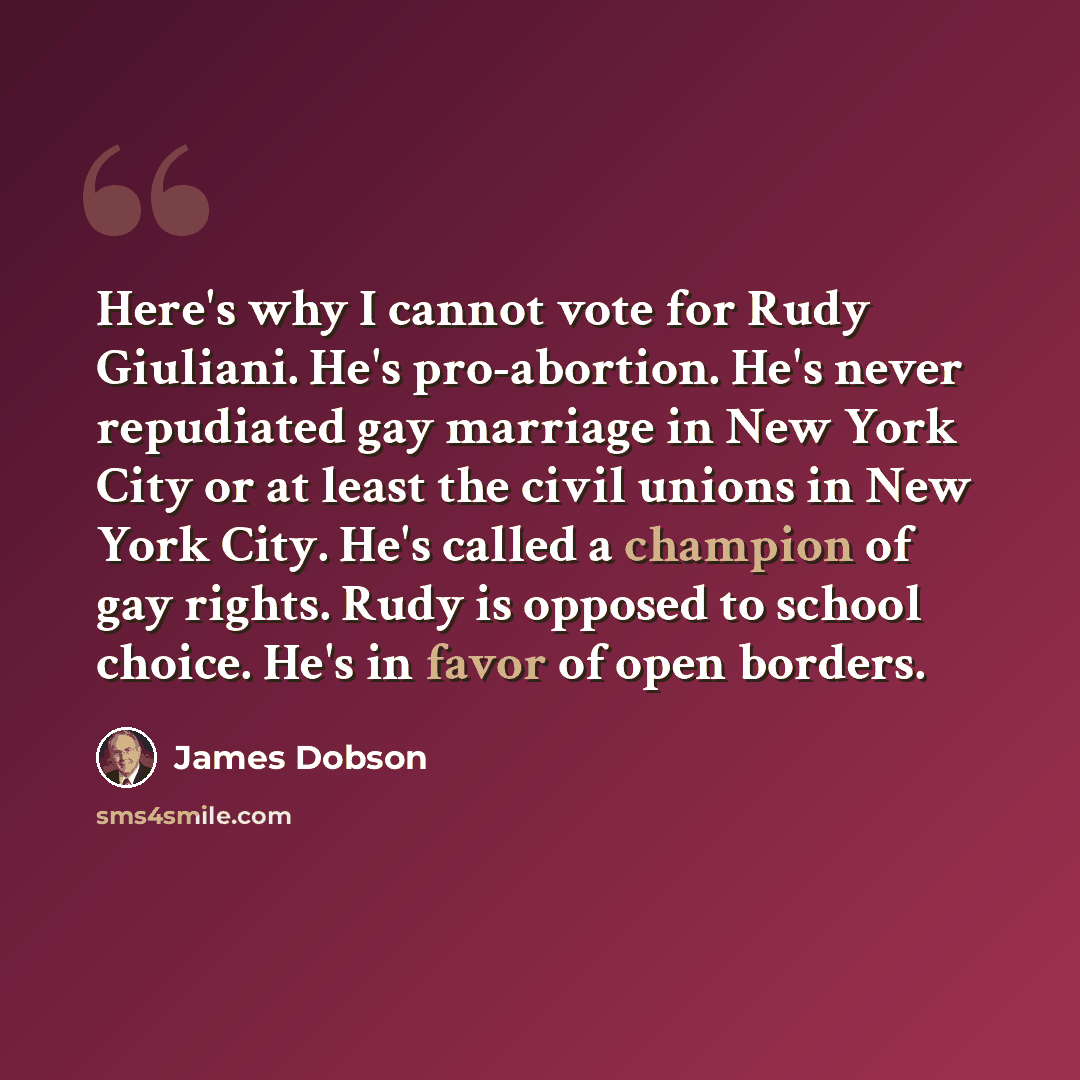 “Here's why I cannot vote for Rudy Giuliani. He's pro-abortion. He's never repudiated gay marriage in New York City or at least the civil unions in New York City. He's called a champion of gay rights. Rudy is opposed to school choice. He's in favor of open borders.” quote by James Dobson
