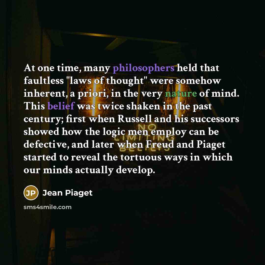 “At one time, many philosophers held that faultless "laws of thought" were somehow inherent, a priori, in the very nature of mind. This belief was twice shaken in the past century; first when Russell and his successors showed how the logic men employ can be defective, and later when Freud and…” quote by Jean Piaget