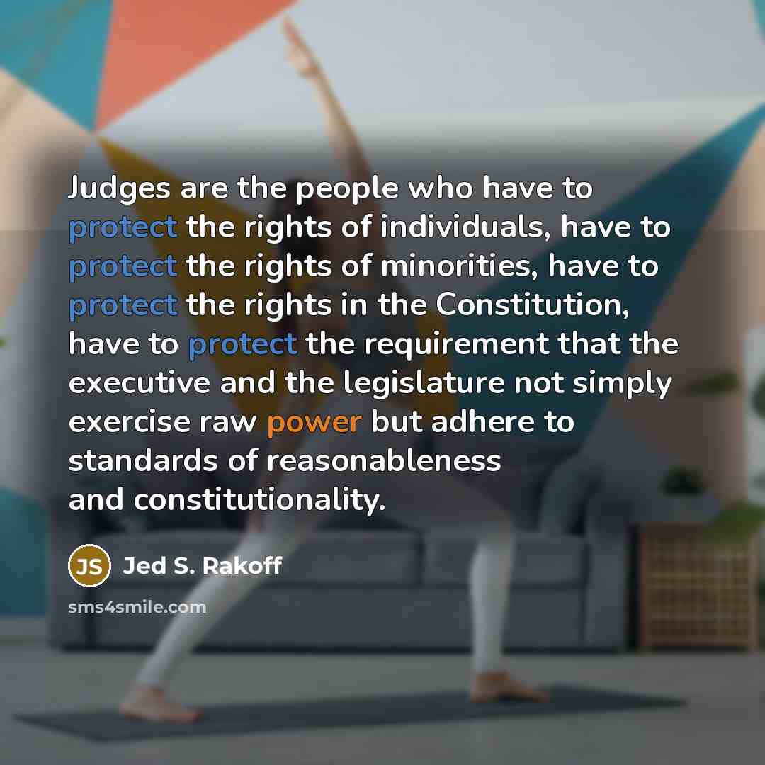“Judges are the people who have to protect the rights of individuals, have to protect the rights of minorities, have to protect the rights in the Constitution, have to protect the requirement that the executive and the legislature not simply exercise raw power but adhere to standards of…” quote by Jed S. Rakoff