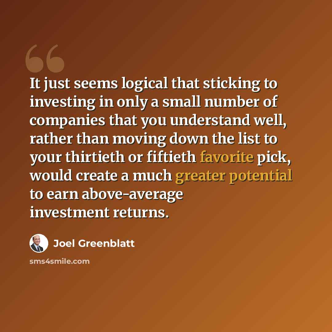 “It just seems logical that sticking to investing in only a small number of companies that you understand well, rather than moving down the list to your thirtieth or fiftieth favorite pick, would create a much greater potential to earn above-average investment returns.” quote by Joel Greenblatt