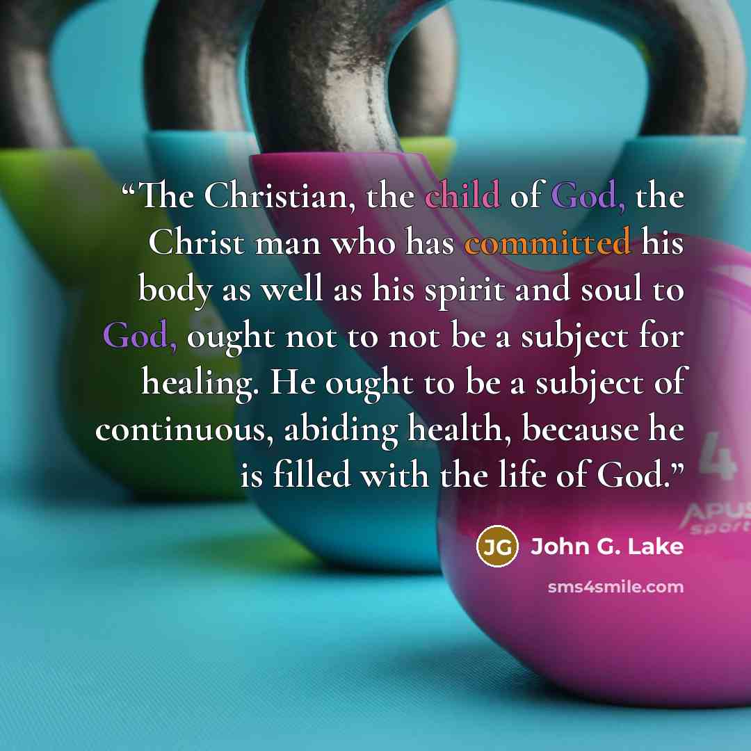 “The Christian, the child of God, the Christ man who has committed his body as well as his spirit and soul to God, ought not to not be a subject for healing. He ought to be a subject of continuous, abiding health, because he is filled with the life of God.” quote by John G. Lake
