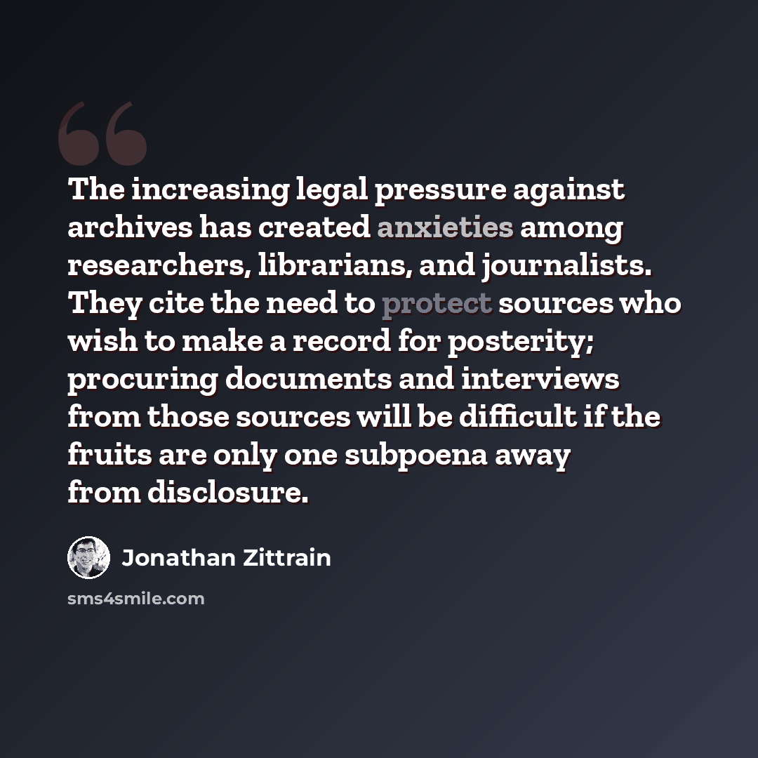 “The increasing legal pressure against archives has created anxieties among researchers, librarians, and journalists. They cite the need to protect sources who wish to make a record for posterity; procuring documents and interviews from those sources will be difficult if the fruits are only one…” quote by Jonathan Zittrain