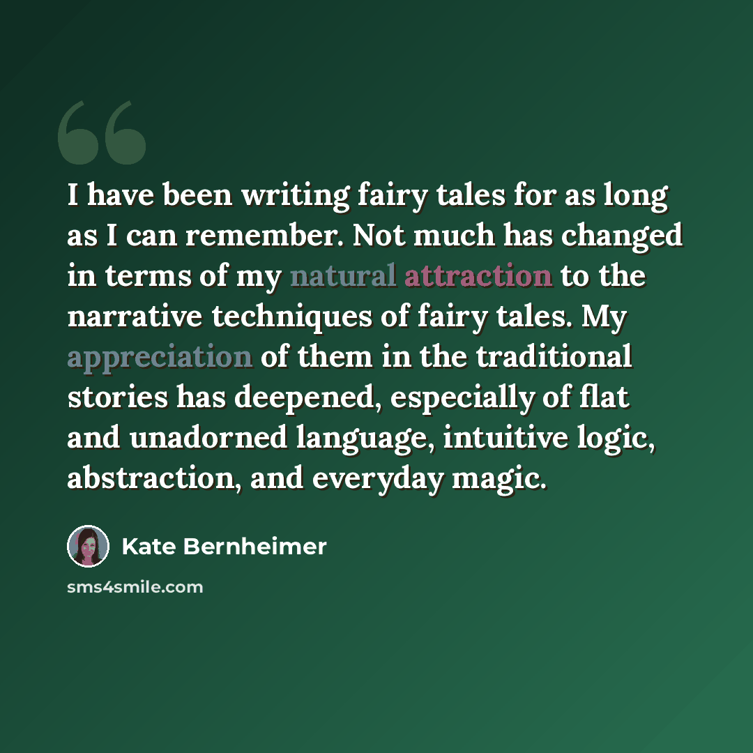 “I have been writing fairy tales for as long as I can remember. Not much has changed in terms of my natural attraction to the narrative techniques of fairy tales. My appreciation of them in the traditional stories has deepened, especially of flat and unadorned language, intuitive logic…” quote by Kate Bernheimer