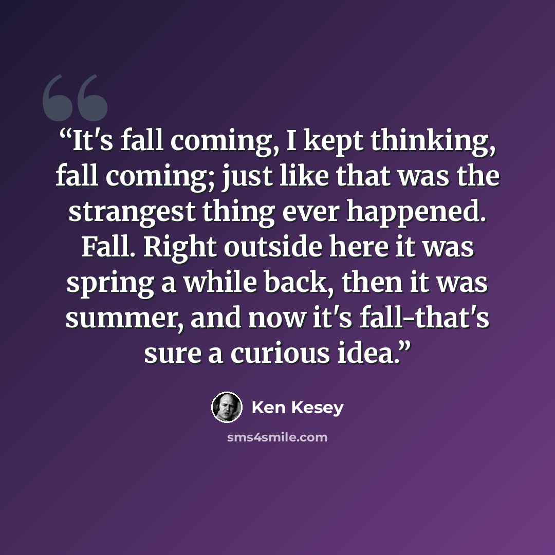 “It's fall coming, I kept thinking, fall coming; just like that was the strangest thing ever happened. Fall. Right outside here it was spring a while back, then it was summer, and now it's fall-that's sure a curious idea.” quote by Ken Kesey