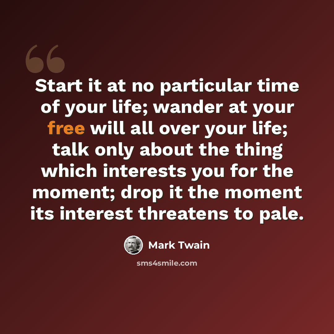 “Start it at no particular time of your life; wander at your free will all over your life; talk only about the thing which interests you for the moment; drop it the moment its interest threatens to pale.” quote by Mark Twain