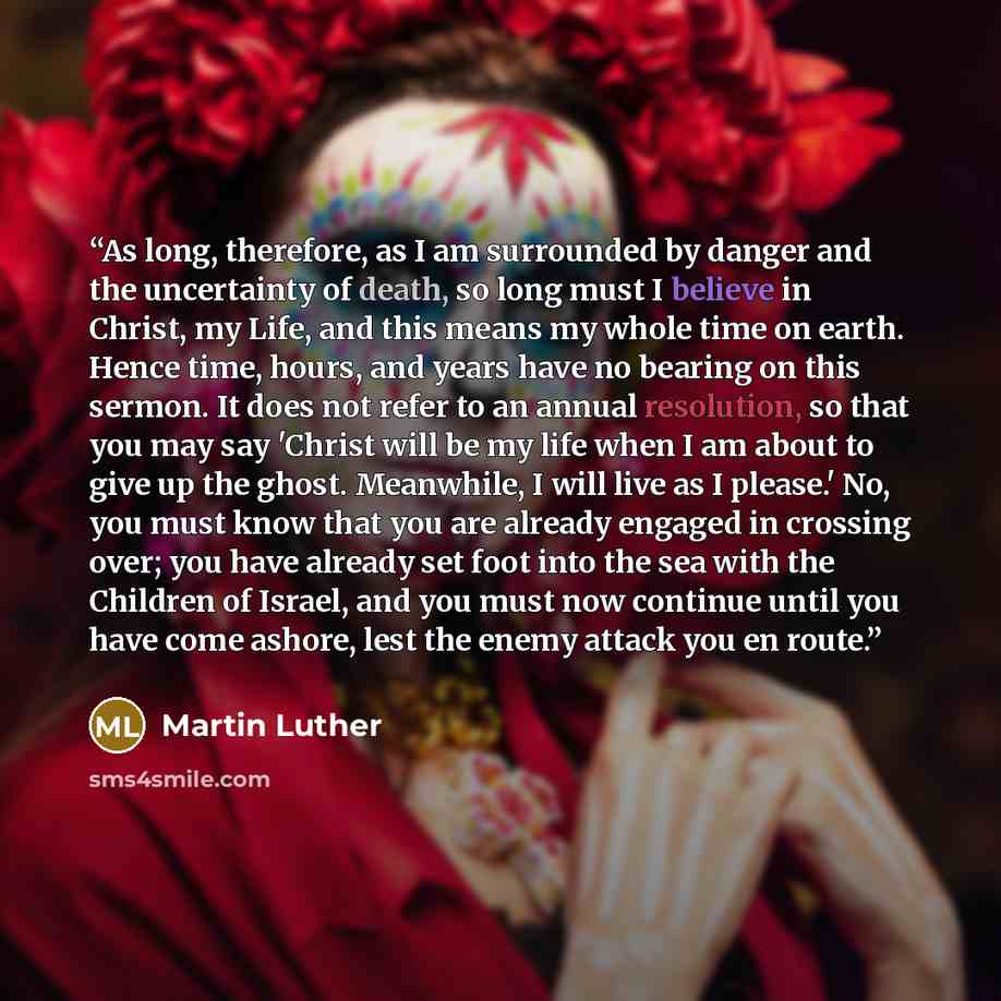 “As long, therefore, as I am surrounded by danger and the uncertainty of death, so long must I believe in Christ, my Life, and this means my whole time on earth. Hence time, hours, and years have no bearing on this sermon. It does not refer to an annual resolution, so that you may say 'Christ will…” quote by Martin Luther