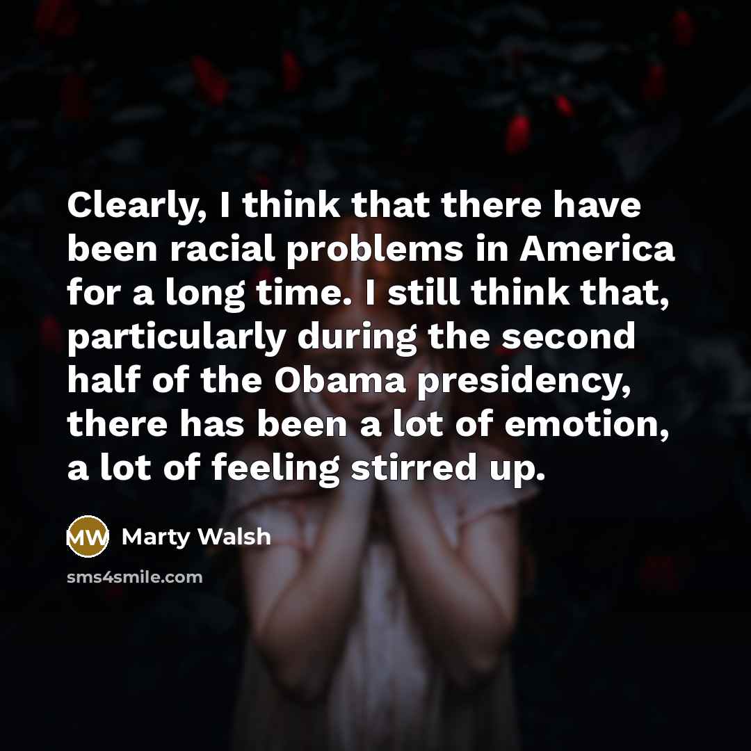 “Clearly, I think that there have been racial problems in America for a long time. I still think that, particularly during the second half of the Obama presidency, there has been a lot of emotion, a lot of feeling stirred up.” quote by Marty Walsh