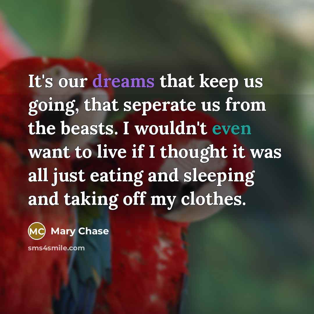 “It's our dreams that keep us going, that seperate us from the beasts. I wouldn't even want to live if I thought it was all just eating and sleeping and taking off my clothes.” quote by Mary Chase