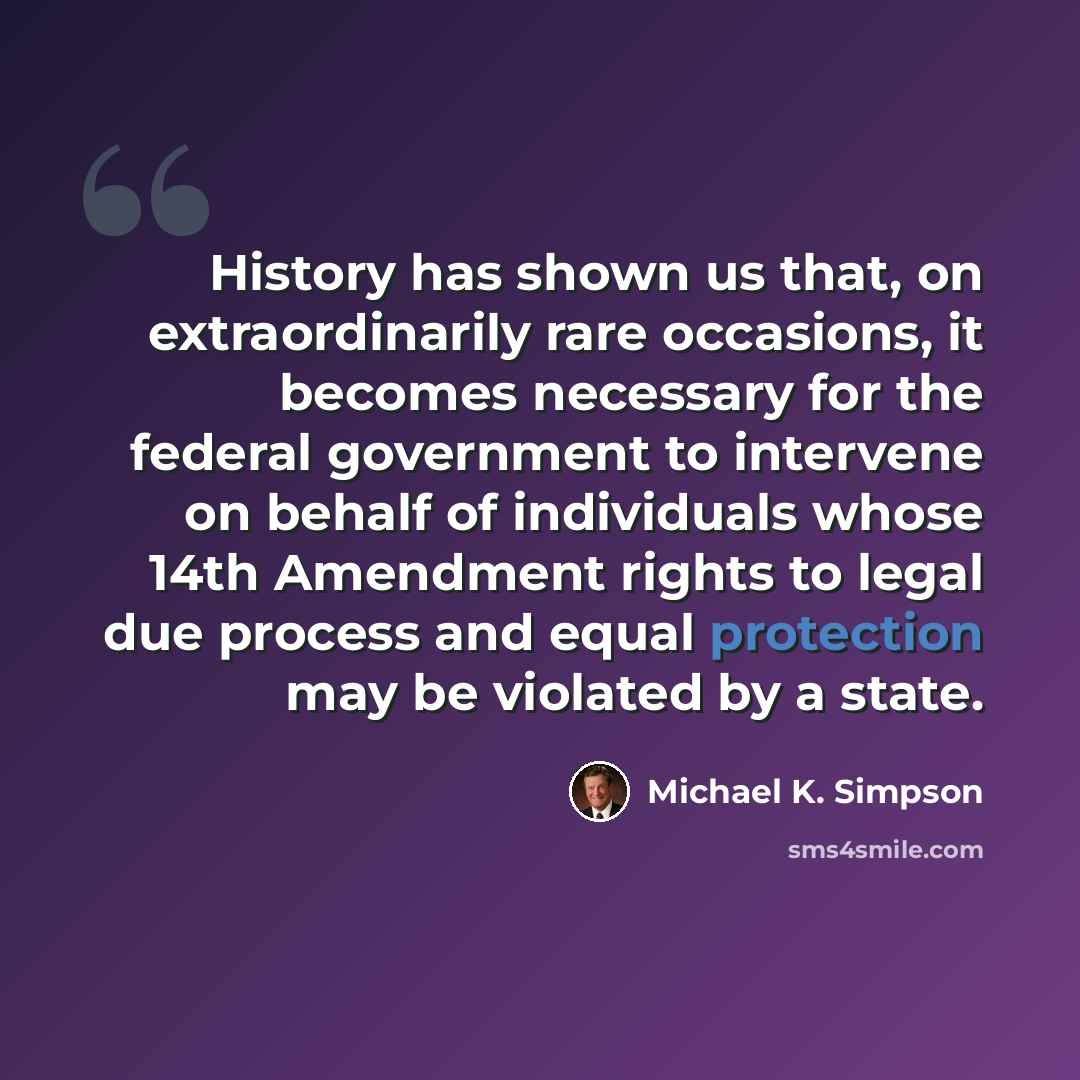 “History has shown us that, on extraordinarily rare occasions, it becomes necessary for the federal government to intervene on behalf of individuals whose 14th Amendment rights to legal due process and equal protection may be violated by a state.” quote by Michael K. Simpson
