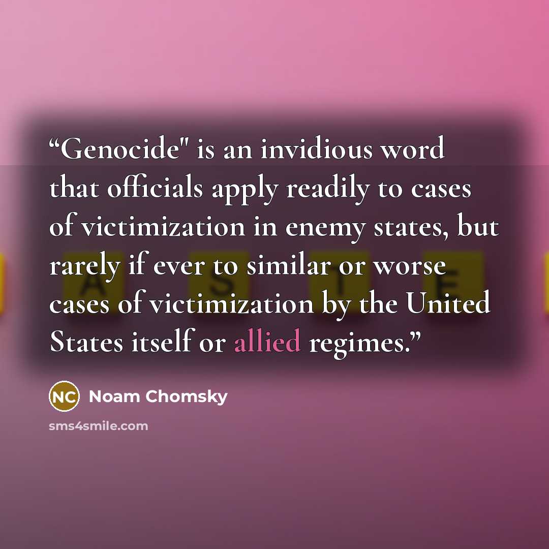 “Genocide" is an invidious word that officials apply readily to cases of victimization in enemy states, but rarely if ever to similar or worse cases of victimization by the United States itself or allied regimes.” quote by Noam Chomsky