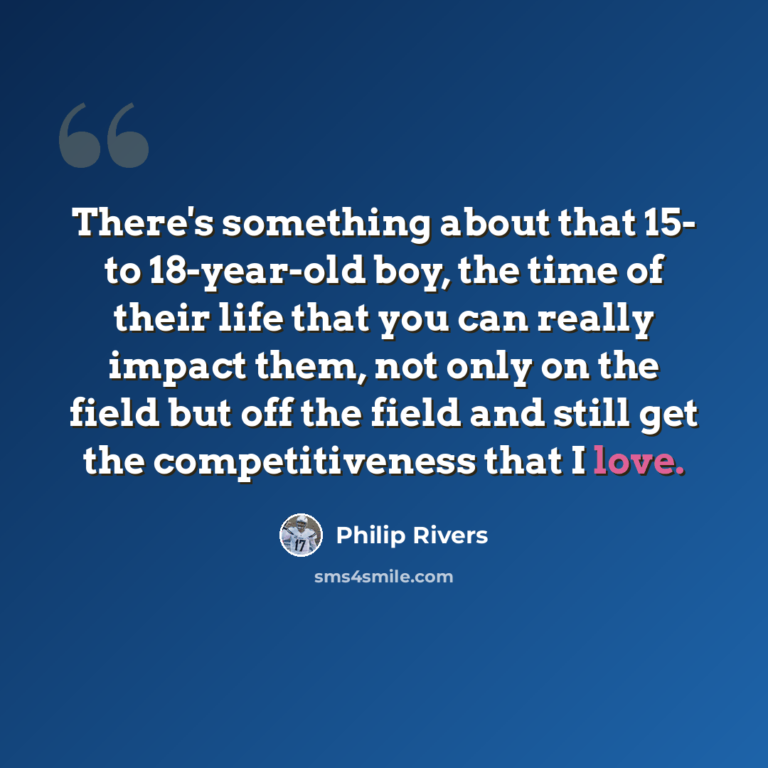 “There's something about that 15- to 18-year-old boy, the time of their life that you can really impact them, not only on the field but off the field and still get the competitiveness that I love.” quote by Philip Rivers