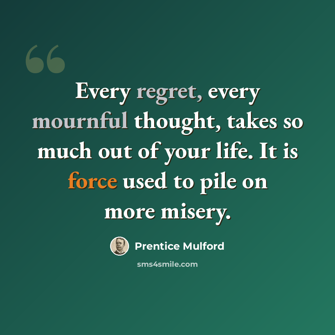 “Every regret, every mournful thought, takes so much out of your life. It is force used to pile on more misery.” quote by Prentice Mulford