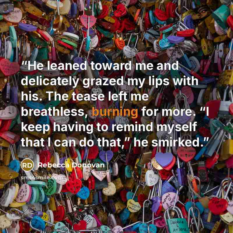 “He leaned toward me and delicately grazed my lips with his. The tease left me breathless, burning for more. “I keep having to remind myself that I can do that,” he smirked.” quote by Rebecca Donovan
