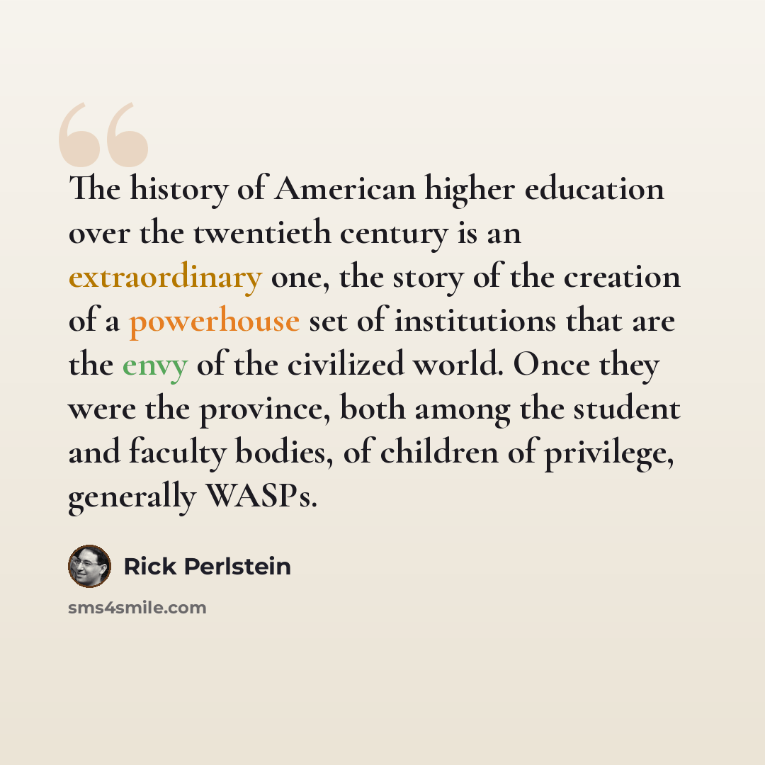 “The history of American higher education over the twentieth century is an extraordinary one, the story of the creation of a powerhouse set of institutions that are the envy of the civilized world. Once they were the province, both among the student and faculty bodies, of children of privilege…” quote by Rick Perlstein