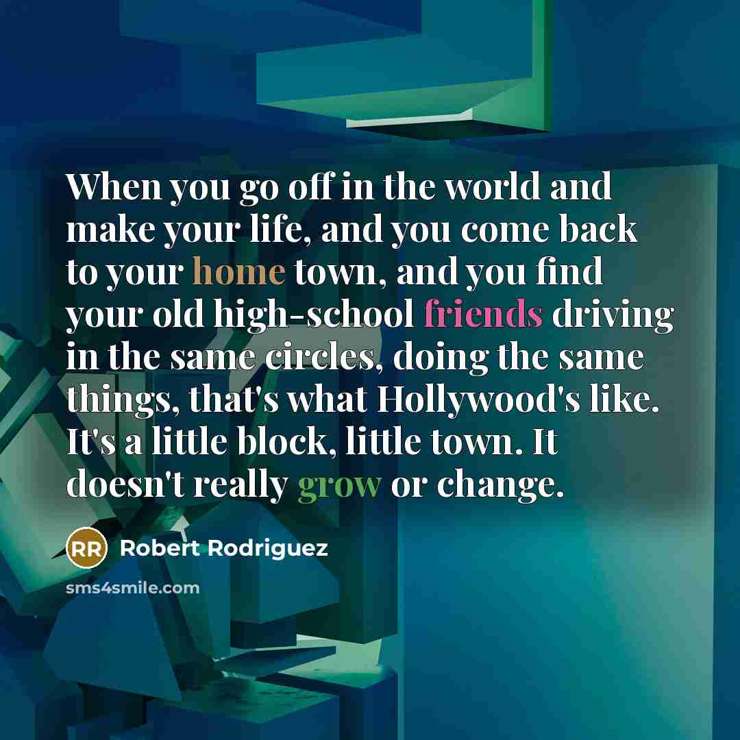 “When you go off in the world and make your life, and you come back to your home town, and you find your old high-school friends driving in the same circles, doing the same things, that's what Hollywood's like. It's a little block, little town. It doesn't really grow or change.” quote by Robert Rodriguez