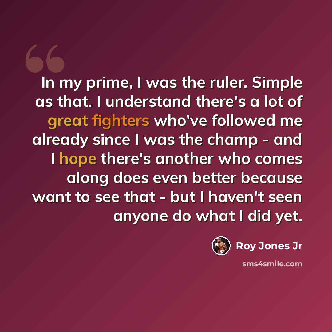 “In my prime, I was the ruler. Simple as that. I understand there's a lot of great fighters who've followed me already since I was the champ - and I hope there's another who comes along does even better because want to see that - but I haven't seen anyone do what I did yet.” quote by Roy Jones Jr