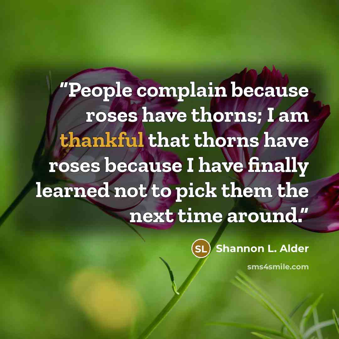 “People complain because roses have thorns; I am thankful that thorns have roses because I have finally learned not to pick them the next time around.” quote by Shannon L. Alder