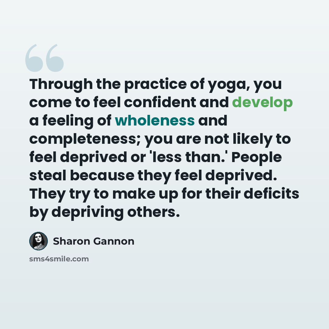 “Through the practice of yoga, you come to feel confident and develop a feeling of wholeness and completeness; you are not likely to feel deprived or 'less than.' People steal because they feel deprived. They try to make up for their deficits by depriving others.” quote by Sharon Gannon