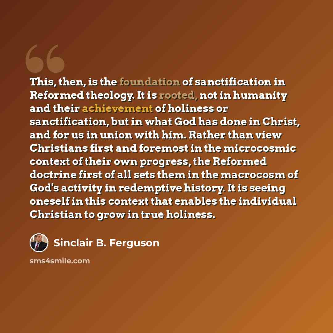 “This, then, is the foundation of sanctification in Reformed theology. It is rooted, not in humanity and their achievement of holiness or sanctification, but in what God has done in Christ, and for us in union with him. Rather than view Christians first and foremost in the microcosmic context of…” quote by Sinclair B. Ferguson