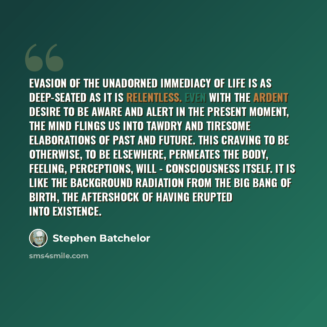 “Evasion of the unadorned immediacy of life is as deep-seated as it is relentless. Even with the ardent desire to be aware and alert in the present moment, the mind flings us into tawdry and tiresome elaborations of past and future. This craving to be otherwise, to be elsewhere, permeates the body…” quote by Stephen Batchelor