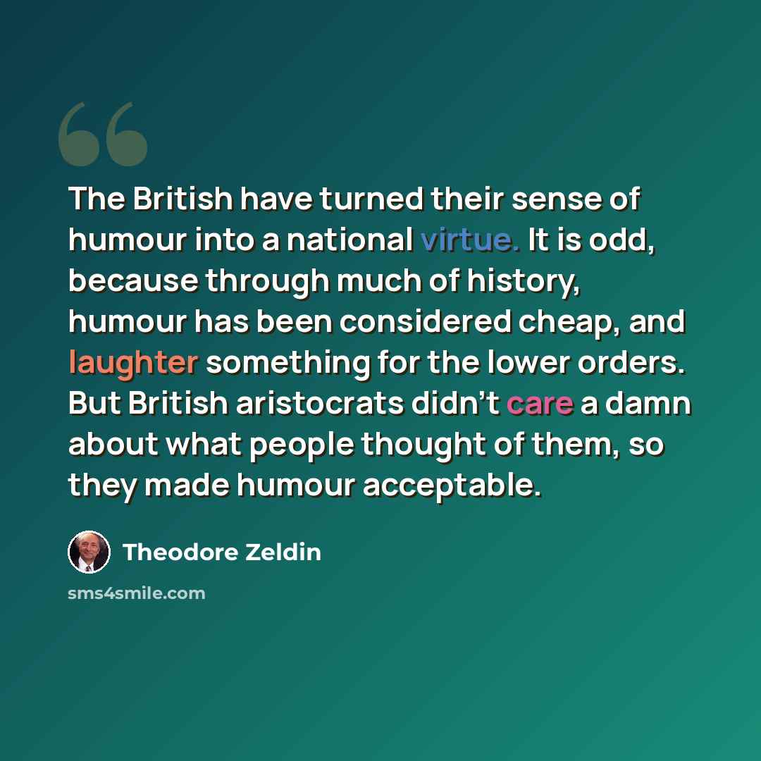 “The British have turned their sense of humour into a national virtue. It is odd, because through much of history, humour has been considered cheap, and laughter something for the lower orders. But British aristocrats didn't care a damn about what people thought of them, so they made humour…” quote by Theodore Zeldin