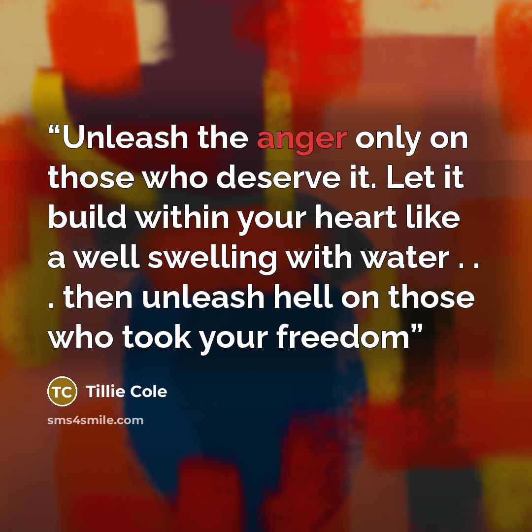 “Unleash the anger only on those who deserve it. Let it build within your heart like a well swelling with water . . . then unleash hell on those who took your freedom” quote by Tillie Cole