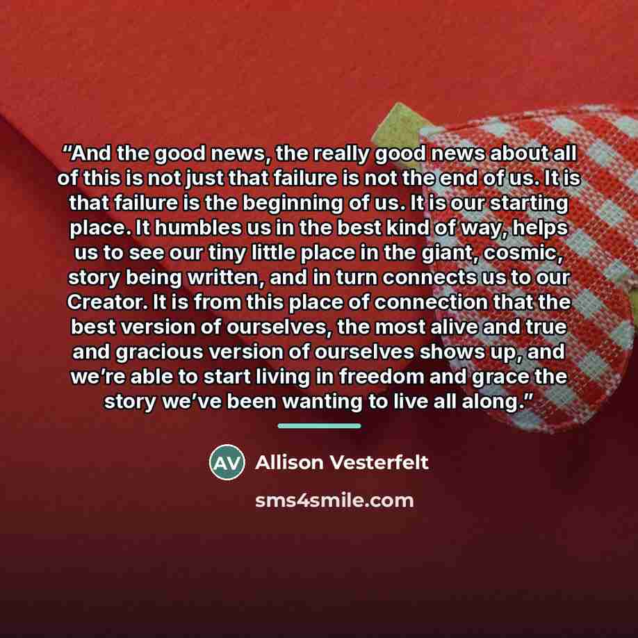 “And the good news, the really good news about all of this is not just that failure is not the end of us. It is that failure is the beginning of us. It is our starting place. It humbles us in the best kind of way, helps us to see our tiny little place in the giant, cosmic, story being written, and…” quote by Allison Vesterfelt