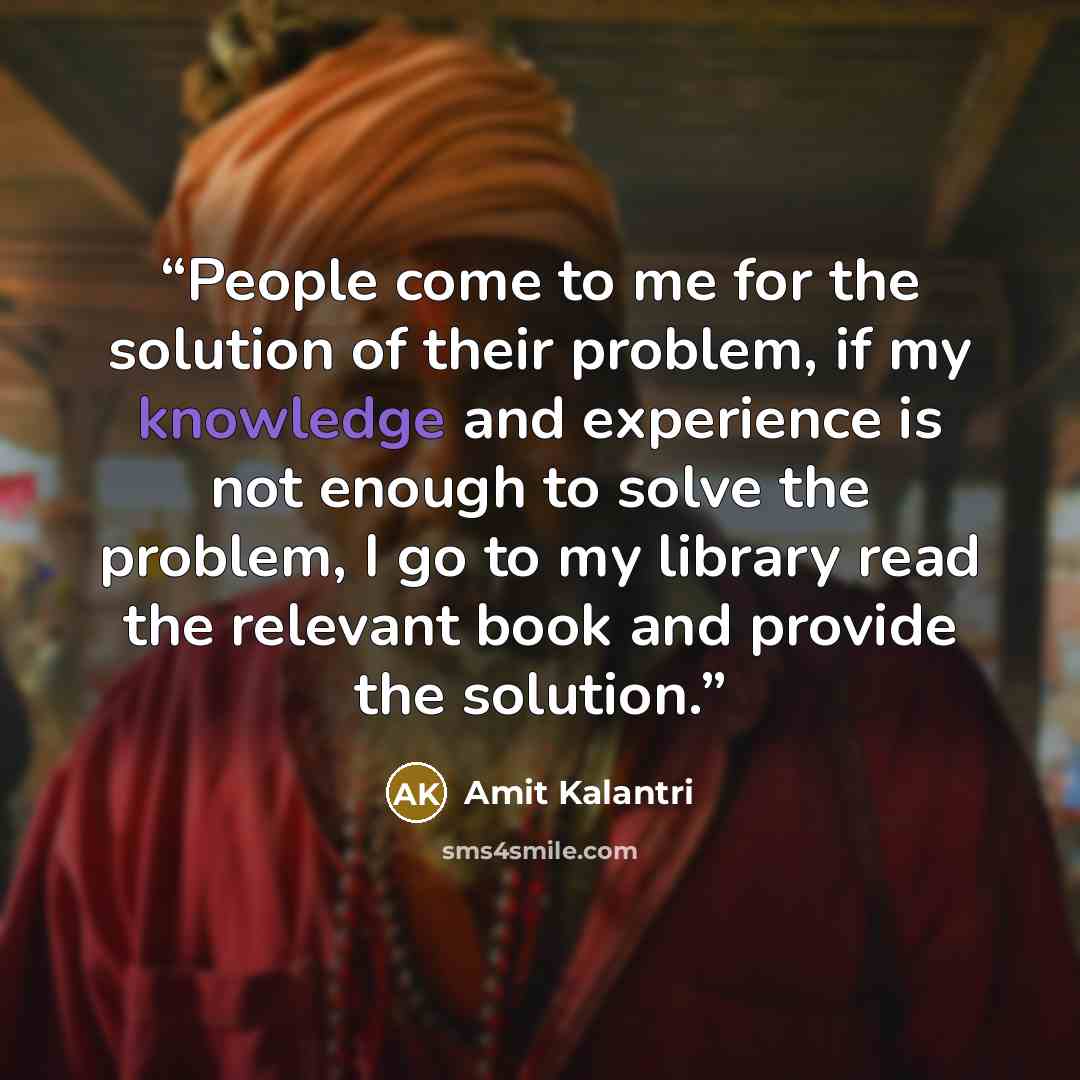 “People come to me for the solution of their problem, if my knowledge and experience is not enough to solve the problem, I go to my library read the relevant book and provide the solution.” quote by Amit Kalantri