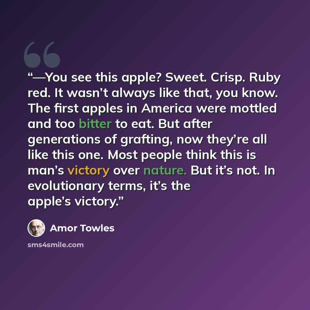 “—You see this apple? Sweet. Crisp. Ruby red. It wasn’t always like that, you know. The first apples in America were mottled and too bitter to eat. But after generations of grafting, now they’re all like this one. Most people think this is man’s victory over nature. But it’s not. In evolutionary…” quote by Amor Towles