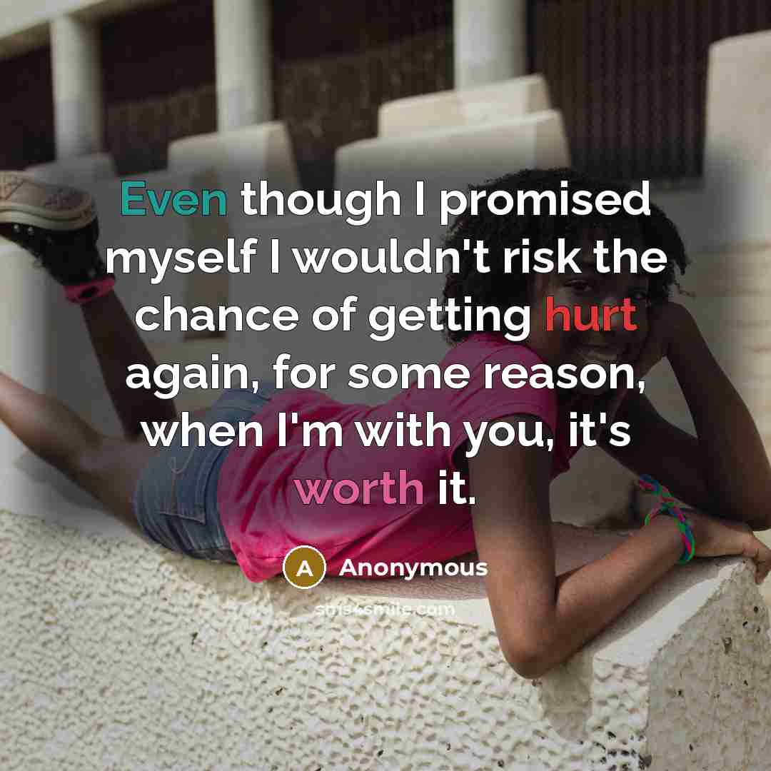 “Even though I promised myself I wouldn't risk the chance of getting hurt again, for some reason, when I'm with you, it's worth it.” quote by Anonymous