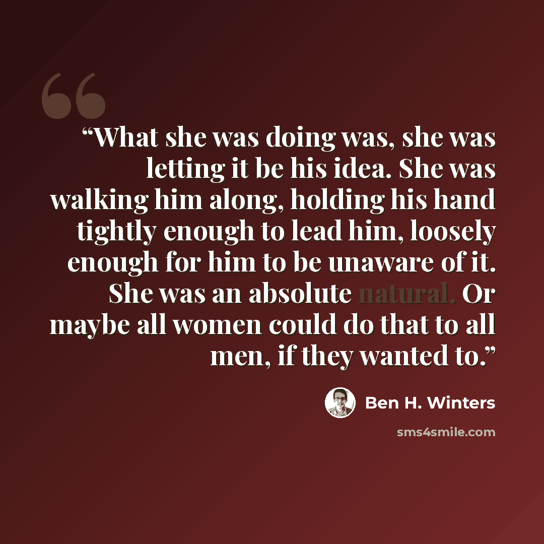 “What she was doing was, she was letting it be his idea. She was walking him along, holding his hand tightly enough to lead him, loosely enough for him to be unaware of it. She was an absolute natural. Or maybe all women could do that to all men, if they wanted to.” quote by Ben H. Winters