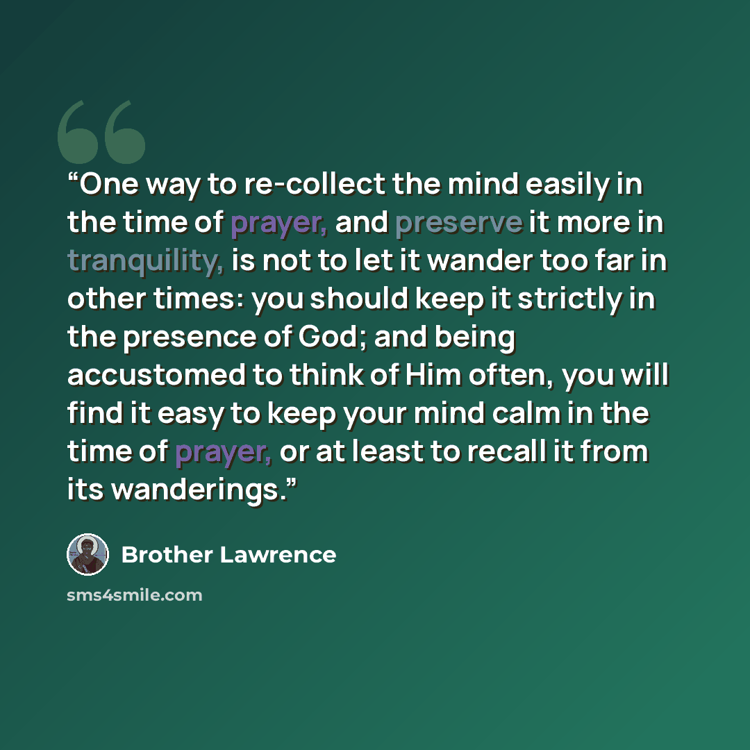 “One way to re-collect the mind easily in the time of prayer, and preserve it more in tranquility, is not to let it wander too far in other times: you should keep it strictly in the presence of God; and being accustomed to think of Him often, you will find it easy to keep your mind calm in the time…” quote by Brother Lawrence