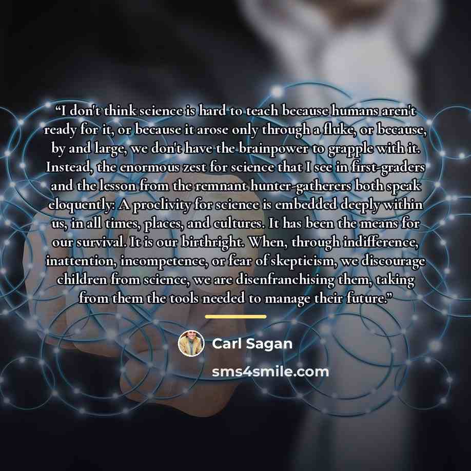 “I don't think science is hard to teach because humans aren't ready for it, or because it arose only through a fluke, or because, by and large, we don't have the brainpower to grapple with it. Instead, the enormous zest for science that I see in first-graders and the lesson from the remnant…” quote by Carl Sagan