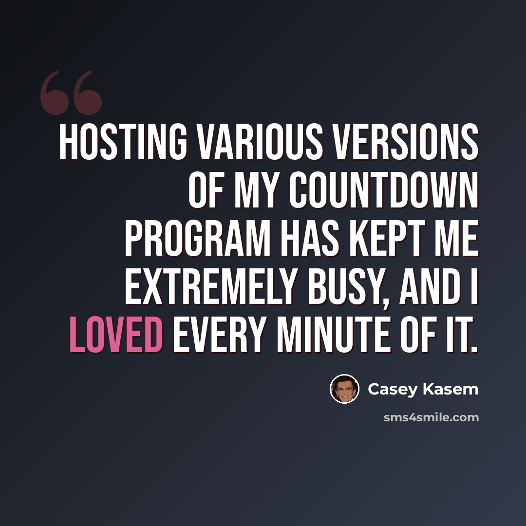 “Hosting various versions of my countdown program has kept me extremely busy, and I loved every minute of it.” quote by Casey Kasem