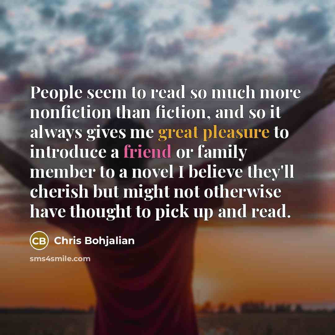 “People seem to read so much more nonfiction than fiction, and so it always gives me great pleasure to introduce a friend or family member to a novel I believe they'll cherish but might not otherwise have thought to pick up and read.” quote by Chris Bohjalian