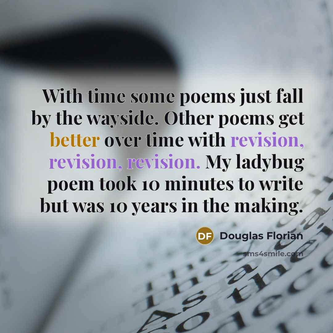“With time some poems just fall by the wayside. Other poems get better over time with revision, revision, revision. My ladybug poem took 10 minutes to write but was 10 years in the making.” quote by Douglas Florian