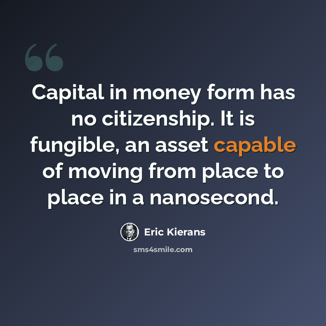 “Capital in money form has no citizenship. It is fungible, an asset capable of moving from place to place in a nanosecond.” quote by Eric Kierans