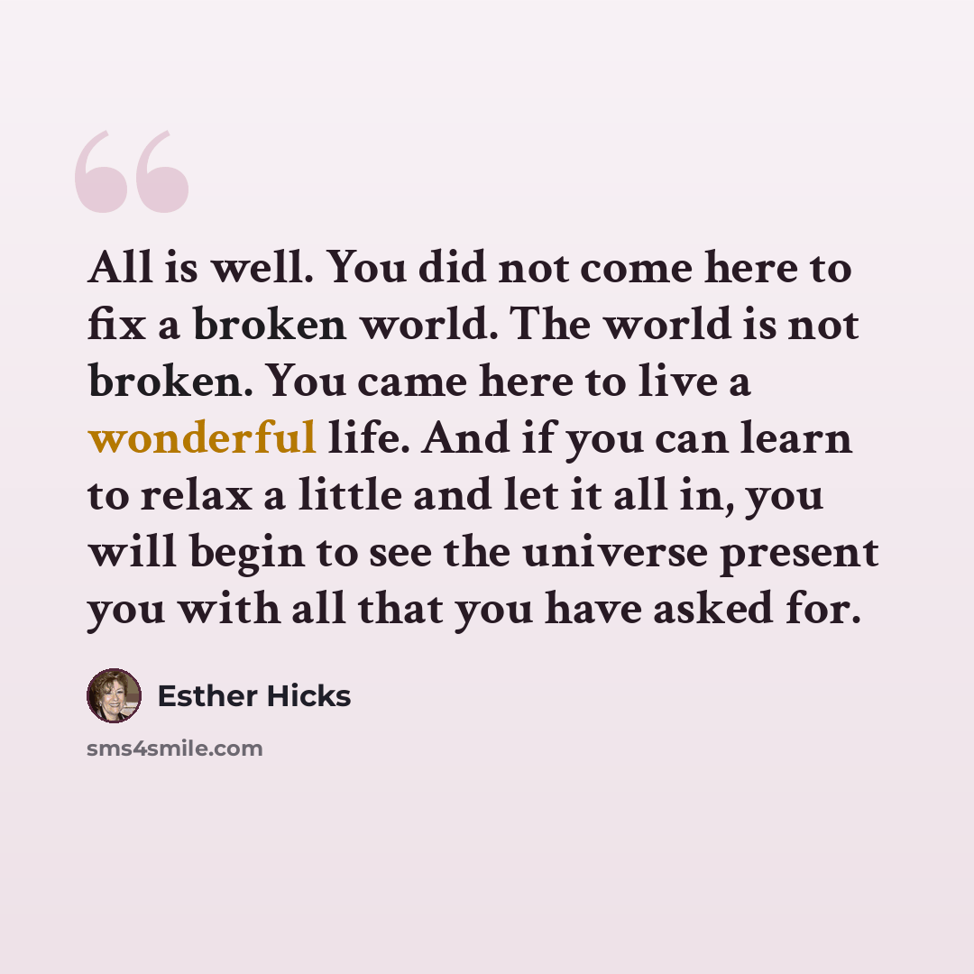 “All is well. You did not come here to fix a broken world. The world is not broken. You came here to live a wonderful life. And if you can learn to relax a little and let it all in, you will begin to see the universe present you with all that you have asked for.” quote by Esther Hicks