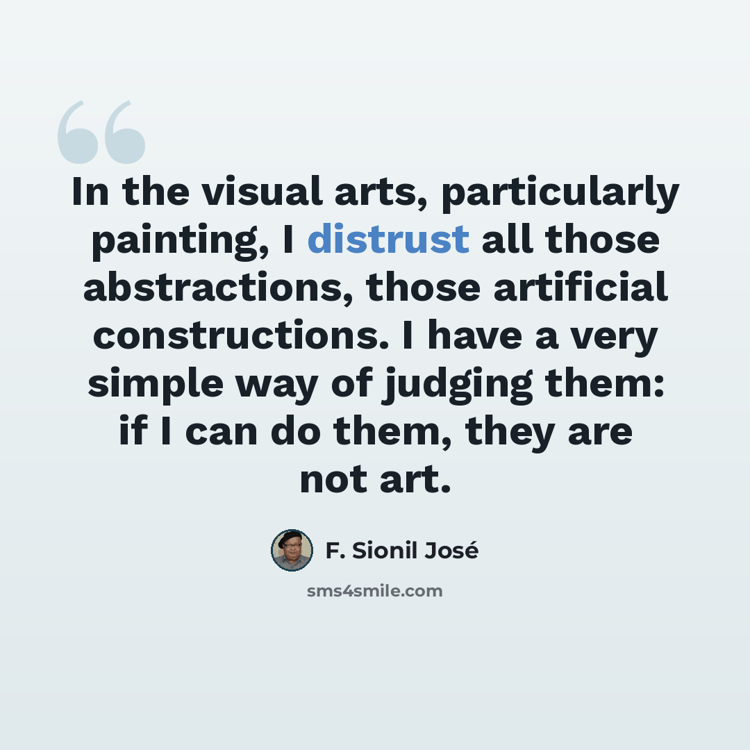 “In the visual arts, particularly painting, I distrust all those abstractions, those artificial constructions. I have a very simple way of judging them: if I can do them, they are not art.” quote by F. Sionil Jose