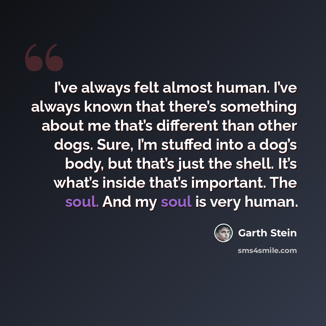 “I’ve always felt almost human. I’ve always known that there’s something about me that’s different than other dogs. Sure, I’m stuffed into a dog’s body, but that’s just the shell. It’s what’s inside that’s important. The soul. And my soul is very human.” quote by Garth Stein