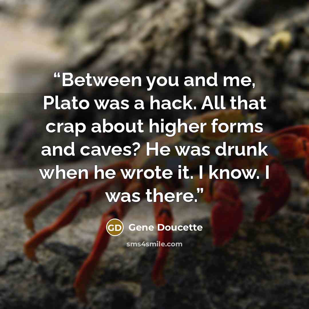 “Between you and me, Plato was a hack. All that crap about higher forms and caves? He was drunk when he wrote it. I know. I was there.” quote by Gene Doucette